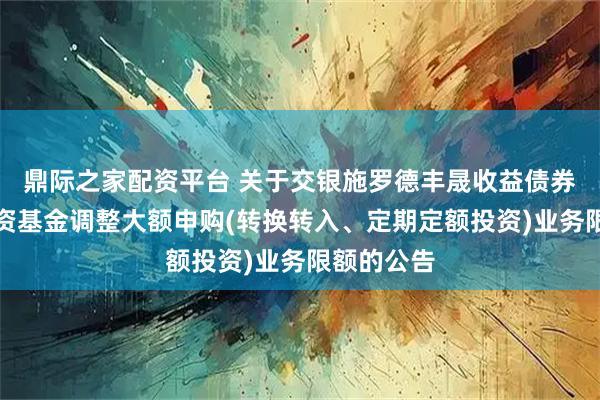 鼎际之家配资平台 关于交银施罗德丰晟收益债券型证券投资基金调整大额申购(转换转入、定期定额投资)业务限额的公告
