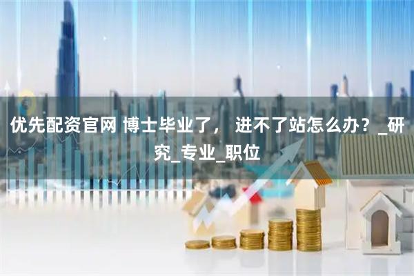 优先配资官网 博士毕业了， 进不了站怎么办？_研究_专业_职位