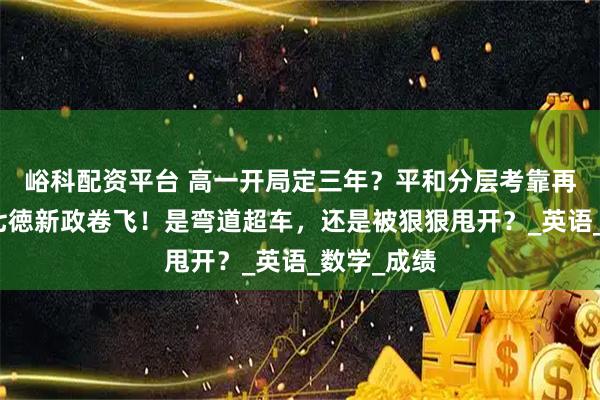 峪科配资平台 高一开局定三年？平和分层考靠再添科目，七徳新政卷飞！是弯道超车，还是被狠狠甩开？_英语_数学_成绩