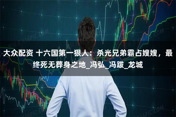 大众配资 十六国第一狠人：杀光兄弟霸占嫂嫂，最终死无葬身之地_冯弘_冯跋_龙城