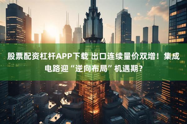 股票配资杠杆APP下载 出口连续量价双增！集成电路迎“逆向布局”机遇期？