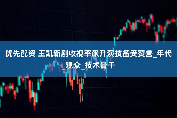 优先配资 王凯新剧收视率飙升演技备受赞誉_年代_观众_技术骨干