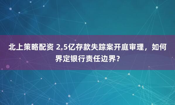 北上策略配资 2.5亿存款失踪案开庭审理，如何界定银行责任边界？