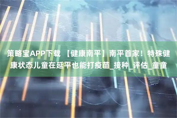 策略宝APP下载 【健康南平】南平首家！特殊健康状态儿童在延平也能打疫苗_接种_评估_童童