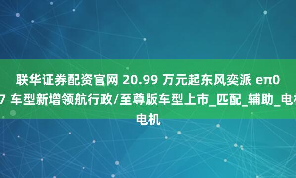 联华证券配资官网 20.99 万元起东风奕派 eπ007 车型新增领航行政/至尊版车型上市_匹配_辅助_电机