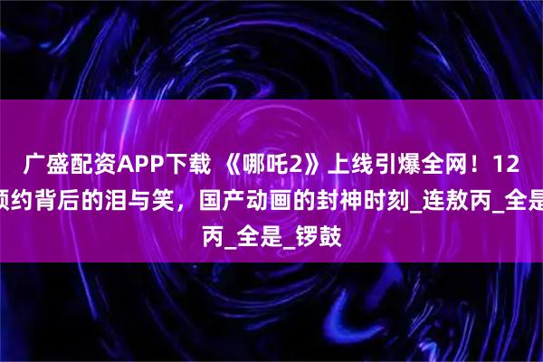 广盛配资APP下载 《哪吒2》上线引爆全网！1246万预约背后的泪与笑，国产动画的封神时刻_连敖丙_全是_锣鼓
