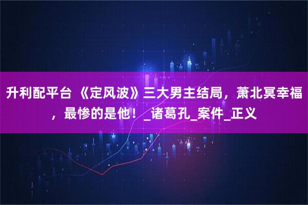 升利配平台 《定风波》三大男主结局，萧北冥幸福，最惨的是他！_诸葛孔_案件_正义