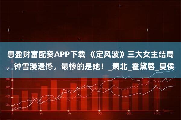惠盈财富配资APP下载 《定风波》三大女主结局，钟雪漫遗憾，最惨的是她！_萧北_霍黛蓉_夏侯