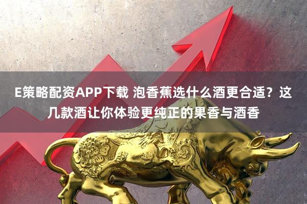 E策略配资APP下载 泡香蕉选什么酒更合适？这几款酒让你体验更纯正的果香与酒香