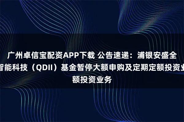 广州卓信宝配资APP下载 公告速递：浦银安盛全球智能科技（QDII）基金暂停大额申购及定期定额投资业务