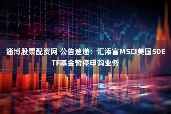 淄博股票配资网 公告速递：汇添富MSCI美国50ETF基金暂停申购业务