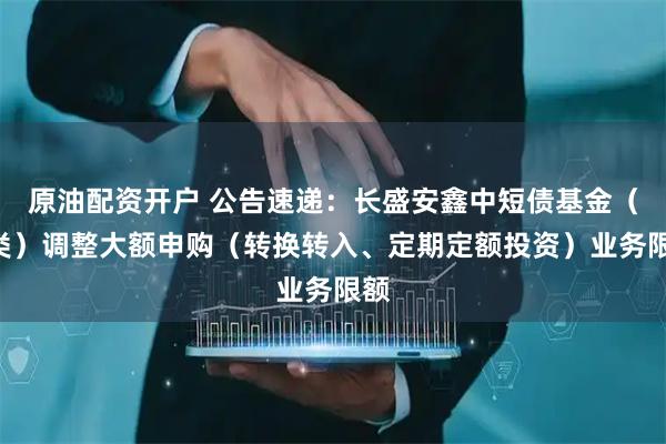 原油配资开户 公告速递：长盛安鑫中短债基金（D类）调整大额申购（转换转入、定期定额投资）业务限额