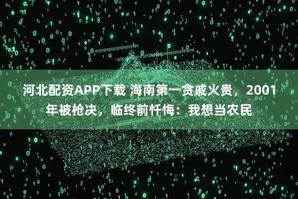 河北配资APP下载 海南第一贪戚火贵，2001年被枪决，临终前忏悔：我想当农民