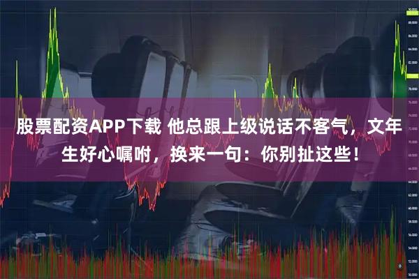 股票配资APP下载 他总跟上级说话不客气，文年生好心嘱咐，换来一句：你别扯这些！