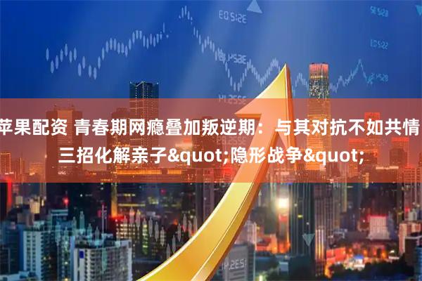 苹果配资 青春期网瘾叠加叛逆期：与其对抗不如共情，三招化解亲子"隐形战争"