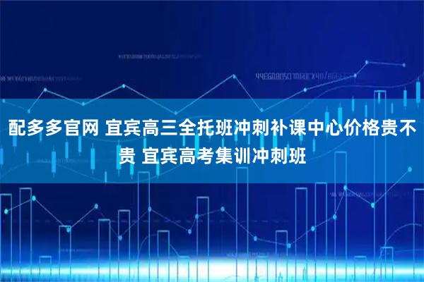 配多多官网 宜宾高三全托班冲刺补课中心价格贵不贵 宜宾高考集训冲刺班