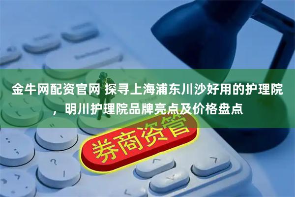 金牛网配资官网 探寻上海浦东川沙好用的护理院，明川护理院品牌亮点及价格盘点