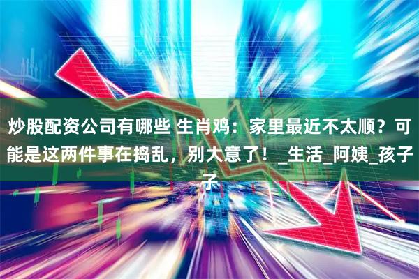 炒股配资公司有哪些 生肖鸡：家里最近不太顺？可能是这两件事在捣乱，别大意了！_生活_阿姨_孩子