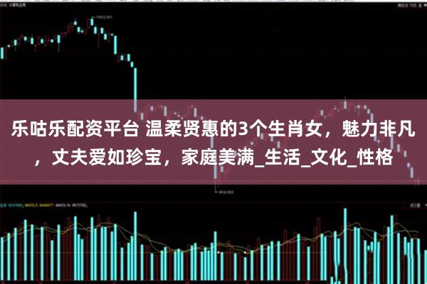 乐咕乐配资平台 温柔贤惠的3个生肖女，魅力非凡，丈夫爱如珍宝，家庭美满_生活_文化_性格