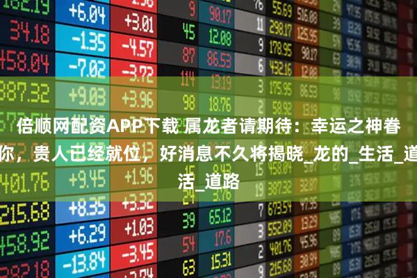 倍顺网配资APP下载 属龙者请期待：幸运之神眷顾你，贵人已经就位，好消息不久将揭晓_龙的_生活_道路