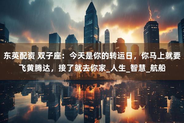 东英配资 双子座：今天是你的转运日，你马上就要飞黄腾达，接了就去你家_人生_智慧_航船