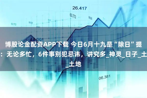 博股论金配资APP下载 今日6月十九是“除日”提醒：无论多忙，6件事别犯忌讳，讲究多_神灵_日子_土地