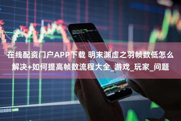 在线配资门户APP下载 明末渊虚之羽帧数低怎么解决+如何提高帧数流程大全_游戏_玩家_问题