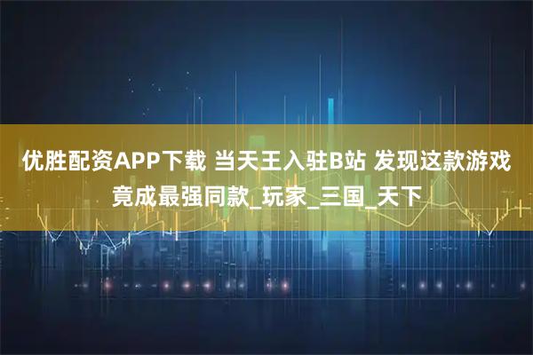 优胜配资APP下载 当天王入驻B站 发现这款游戏竟成最强同款_玩家_三国_天下