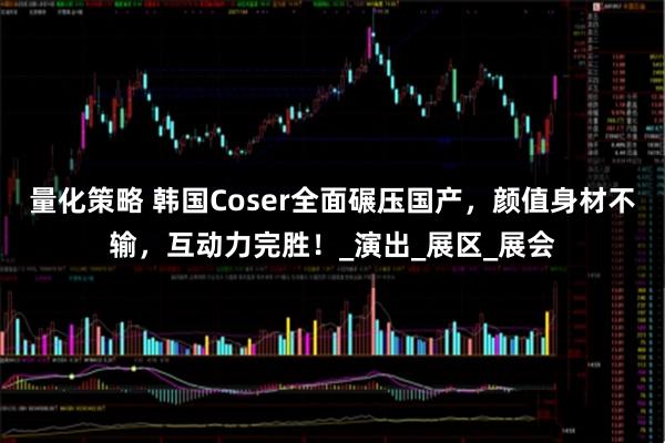 量化策略 韩国Coser全面碾压国产，颜值身材不输，互动力完胜！_演出_展区_展会