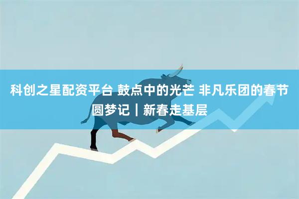 科创之星配资平台 鼓点中的光芒 非凡乐团的春节圆梦记｜新春走基层