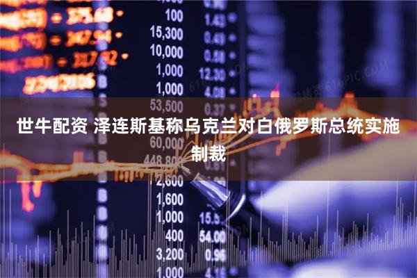 世牛配资 泽连斯基称乌克兰对白俄罗斯总统实施制裁