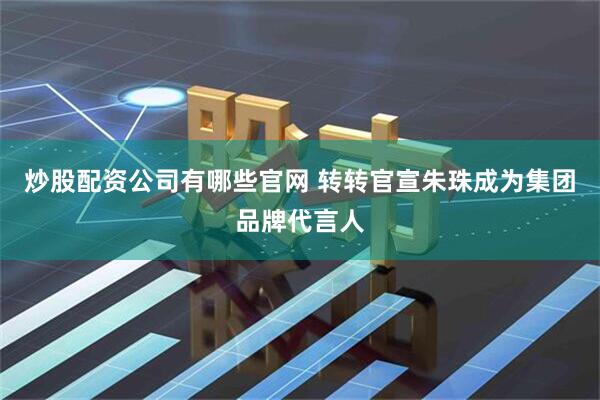 炒股配资公司有哪些官网 转转官宣朱珠成为集团品牌代言人