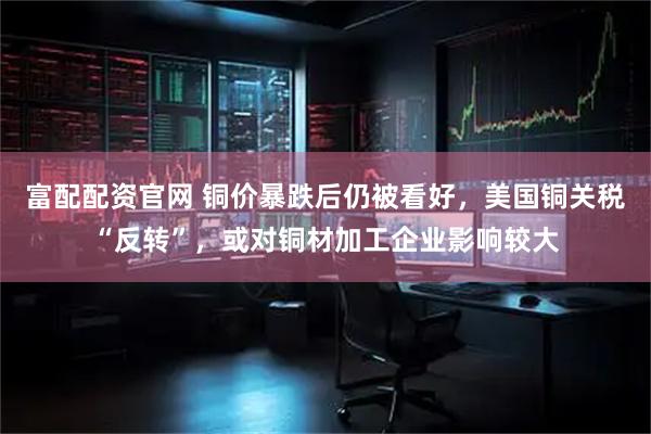 富配配资官网 铜价暴跌后仍被看好，美国铜关税“反转”，或对铜材加工企业影响较大