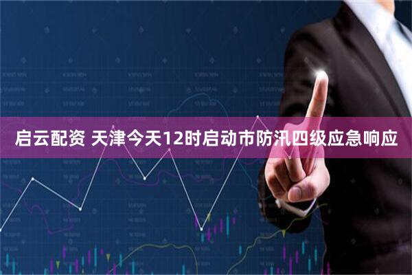 启云配资 天津今天12时启动市防汛四级应急响应
