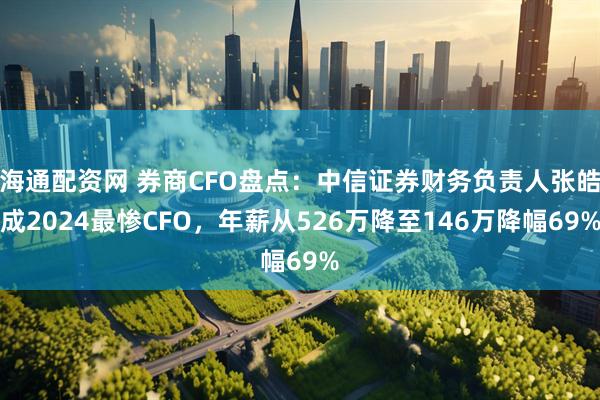 海通配资网 券商CFO盘点：中信证券财务负责人张皓成2024最惨CFO，年薪从526万降至146万降幅69%