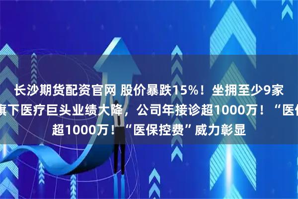 长沙期货配资官网 股价暴跌15%！坐拥至少9家三甲医院，央企旗下医疗巨头业绩大降，公司年接诊超1000万！“医保控费”威力彰显