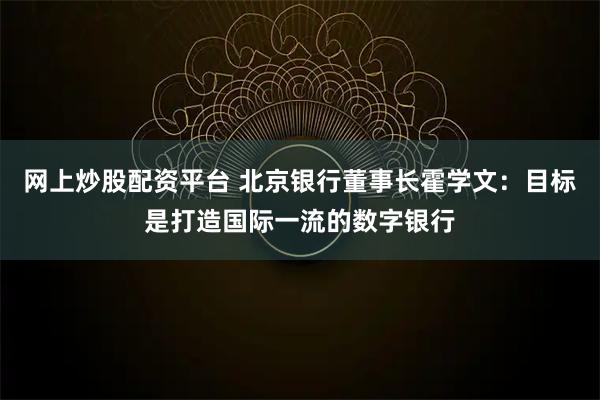 网上炒股配资平台 北京银行董事长霍学文：目标是打造国际一流的数字银行