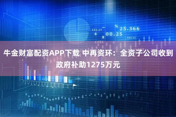 牛金财富配资APP下载 中再资环：全资子公司收到政府补助1275万元
