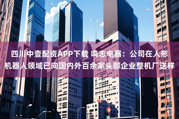 四川中壹配资APP下载 鸣志电器：公司在人形机器人领域已向国内外百余家头部企业整机厂送样