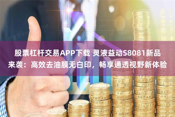 股票杠杆交易APP下载 灵液益动S8081新品来袭：高效去油膜无白印，畅享通透视野新体验