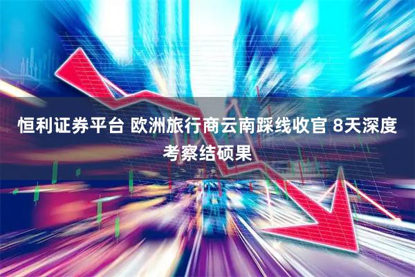 恒利证券平台 欧洲旅行商云南踩线收官 8天深度考察结硕果